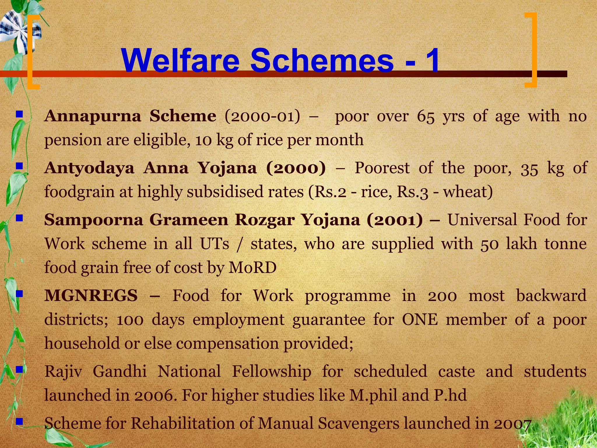Welfare Schemes - 1
   Annapurna Scheme (2000-01) – poor over 65 yrs of age with no
    pension are eligible, 10 kg of rice per month
   Antyodaya Anna Yojana (2000) – Poorest of the poor, 35 kg of
    foodgrain at highly subsidised rates (Rs.2 - rice, Rs.3 - wheat)
   Sampoorna Grameen Rozgar Yojana (2001) – Universal Food for
    Work scheme in all UTs / states, who are supplied with 50 lakh tonne
    food grain free of cost by MoRD
   MGNREGS – Food for Work programme in 200 most backward
    districts; 100 days employment guarantee for ONE member of a poor
    household or else compensation provided;
   Rajiv Gandhi National Fellowship for scheduled caste and students
    launched in 2006. For higher studies like M.phil and P.hd
   Scheme for Rehabilitation of Manual Scavengers launched in 2007
 