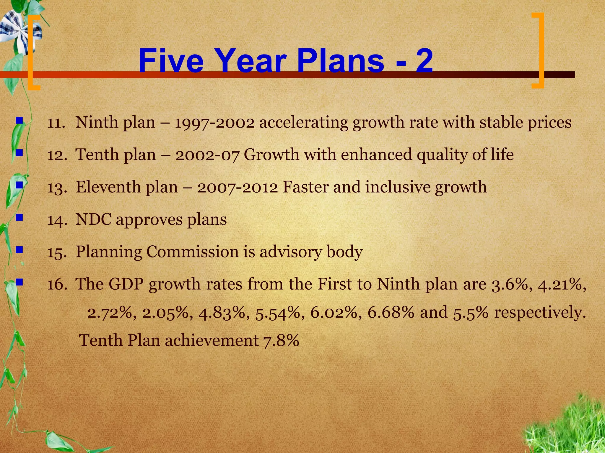 Five Year Plans - 2
   11. Ninth plan – 1997-2002 accelerating growth rate with stable prices
   12. Tenth plan – 2002-07 Growth with enhanced quality of life
   13. Eleventh plan – 2007-2012 Faster and inclusive growth
   14. NDC approves plans
   15. Planning Commission is advisory body
   16. The GDP growth rates from the First to Ninth plan are 3.6%, 4.21%,
         2.72%, 2.05%, 4.83%, 5.54%, 6.02%, 6.68% and 5.5% respectively.
        Tenth Plan achievement 7.8%
 
