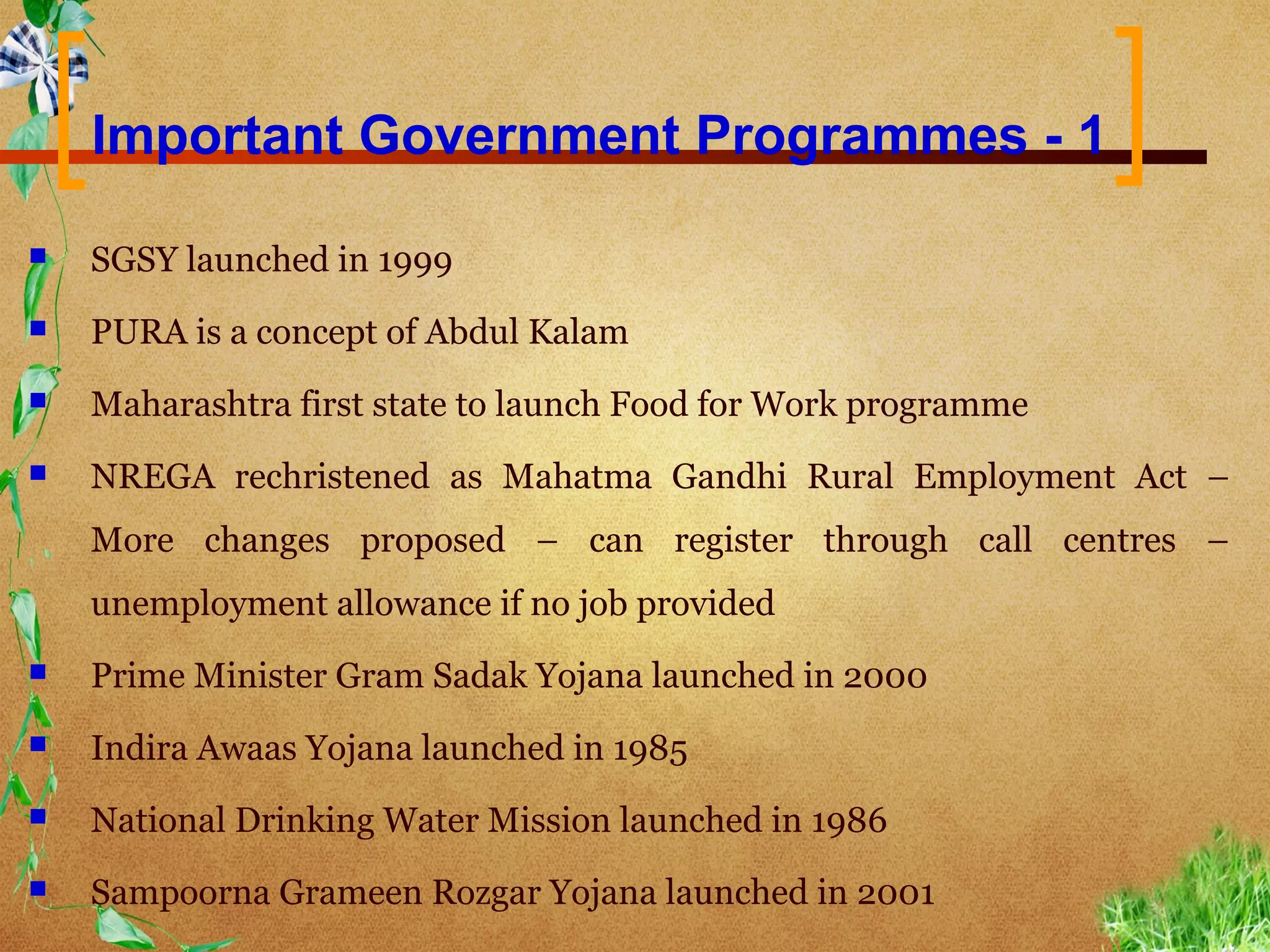 Important Government Programmes - 1

   SGSY launched in 1999
   PURA is a concept of Abdul Kalam
   Maharashtra first state to launch Food for Work programme
   NREGA rechristened as Mahatma Gandhi Rural Employment Act –
    More changes proposed – can register through call centres –
    unemployment allowance if no job provided
   Prime Minister Gram Sadak Yojana launched in 2000
   Indira Awaas Yojana launched in 1985
   National Drinking Water Mission launched in 1986
   Sampoorna Grameen Rozgar Yojana launched in 2001
 