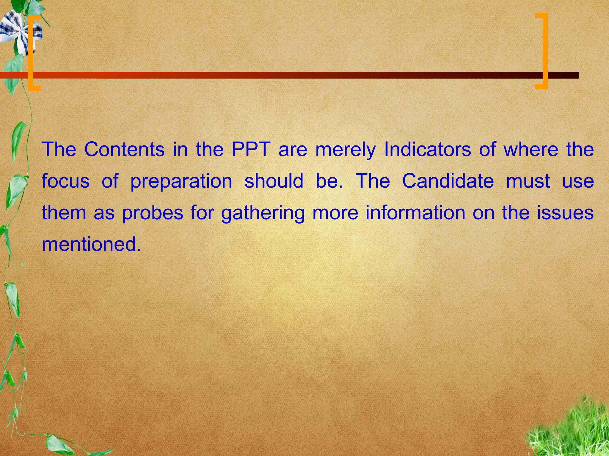 The Contents in the PPT are merely Indicators of where the
focus of preparation should be. The Candidate must use
them as probes for gathering more information on the issues
mentioned.
 