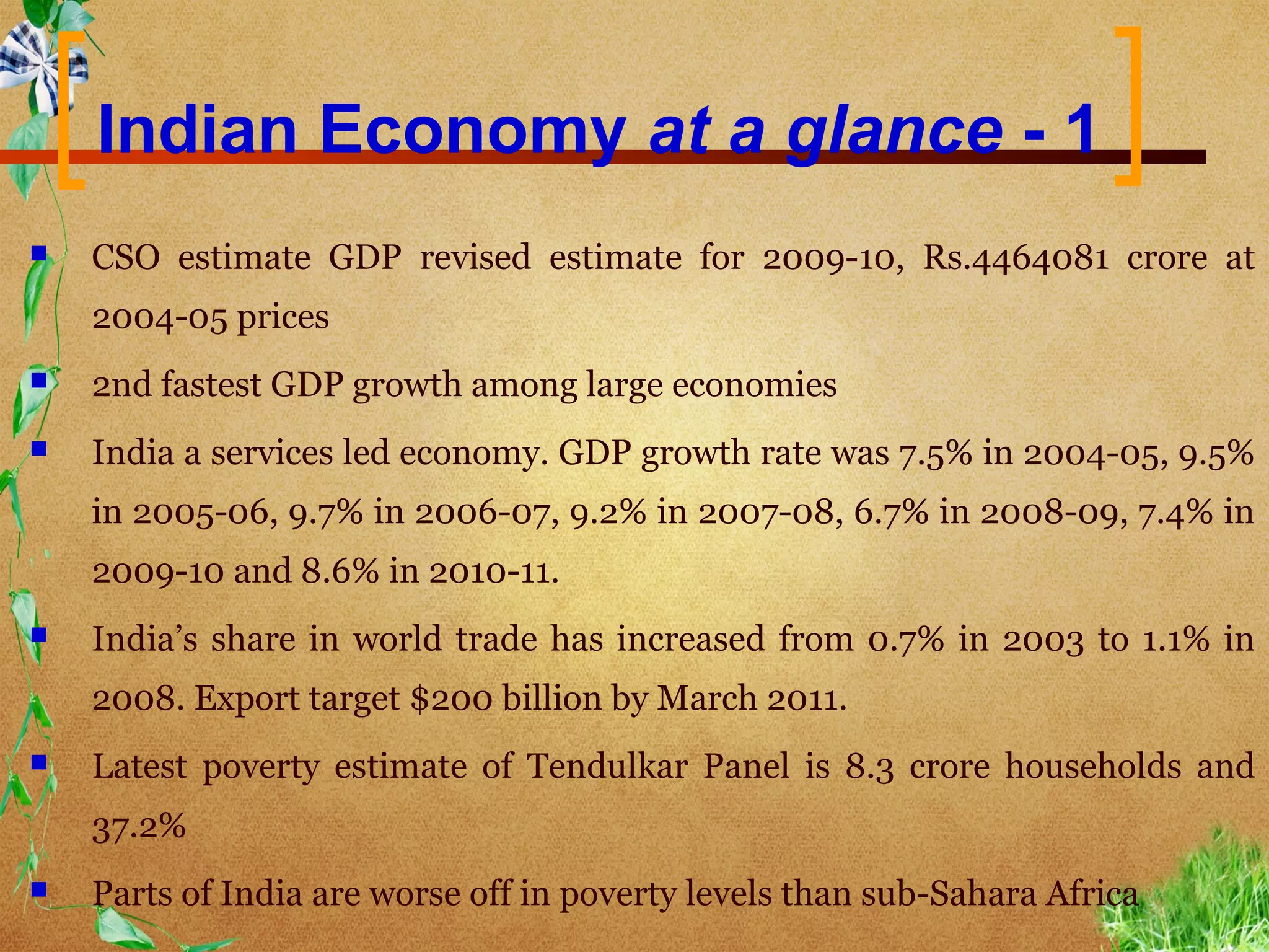 Indian Economy at a glance - 1
   CSO estimate GDP revised estimate for 2009-10, Rs.4464081 crore at
    2004-05 prices
   2nd fastest GDP growth among large economies
   India a services led economy. GDP growth rate was 7.5% in 2004-05, 9.5%
    in 2005-06, 9.7% in 2006-07, 9.2% in 2007-08, 6.7% in 2008-09, 7.4% in
    2009-10 and 8.6% in 2010-11.
   India’s share in world trade has increased from 0.7% in 2003 to 1.1% in
    2008. Export target $200 billion by March 2011.
   Latest poverty estimate of Tendulkar Panel is 8.3 crore households and
    37.2%
   Parts of India are worse off in poverty levels than sub-Sahara Africa
 