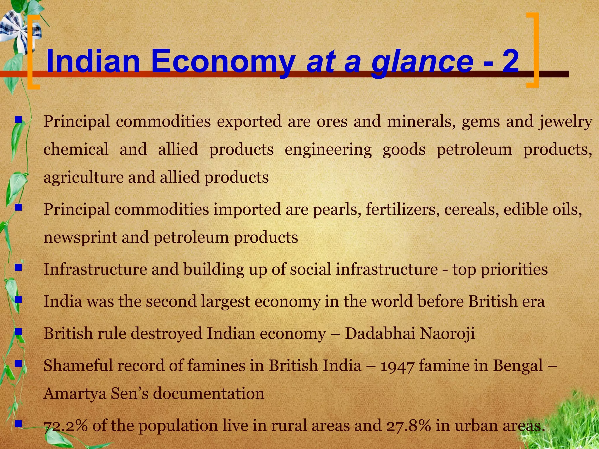 Indian Economy at a glance - 2
   Principal commodities exported are ores and minerals, gems and jewelry
    chemical and allied products engineering goods petroleum products,
    agriculture and allied products
   Principal commodities imported are pearls, fertilizers, cereals, edible oils,
    newsprint and petroleum products
   Infrastructure and building up of social infrastructure - top priorities
   India was the second largest economy in the world before British era
   British rule destroyed Indian economy – Dadabhai Naoroji
   Shameful record of famines in British India – 1947 famine in Bengal –
    Amartya Sen’s documentation
   72.2% of the population live in rural areas and 27.8% in urban areas.
 