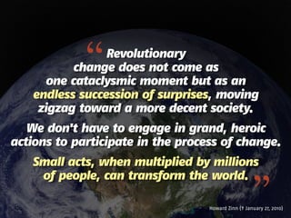 “  Revolutionary
          change does not come as
      one cataclysmic moment but as an
   endless succession of surprises, moving
    zigzag toward a more decent society.
   We don't have to engage in grand, heroic
actions to participate in the process of change.
   Small acts, when multiplied by millions


                                                     ”
    of people, can transform the world.

                                   Howard Zinn († January 27, 2010)
 