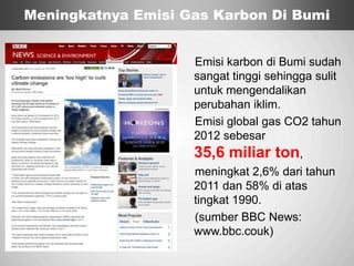 Sp
Emisi karbon di Bumi sudah
sangat tinggi sehingga sulit
untuk mengendalikan
perubahan iklim.
Emisi global gas CO2 tahun
2012 sebesar
35,6 miliar ton,
meningkat 2,6% dari tahun
2011 dan 58% di atas
tingkat 1990.
(sumber BBC News:
www.bbc.couk)
Meningkatnya Emisi Gas Karbon Di Bumi
 