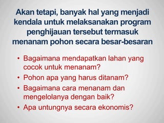 Sp
Akan tetapi, banyak hal yang menjadi
kendala untuk melaksanakan program
penghijauan tersebut termasuk
menanam pohon secara besar-besaran
• Bagaimana mendapatkan lahan yang
cocok untuk menanam?
• Pohon apa yang harus ditanam?
• Bagaimana cara menanam dan
mengelolanya dengan baik?
• Apa untungnya secara ekonomis?
 