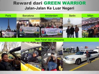 Sp
Reward dari GREEN WARRIOR
Jalan-Jalan Ke Luar Negeri
AmsterdamBarcelonaParis Milan
Naik Ferari dan Limousine
Berlin
 