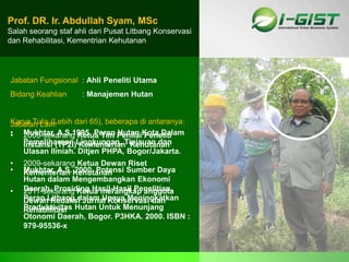 Sp
Jabatan Fungsional : Ahli Peneliti Utama
Bidang Keahlian : Manajemen Hutan
Prof. DR. Ir. Abdullah Syam, MSc
Salah seorang staf ahli dari Pusat Litbang Konservasi
dan Rehabilitasi, Kementrian Kehutanan
Jabatan Lain:
• 2006-sekarang Ketua Tim Penilai Peneliti
Instansi (TP2I) Kementerian Kehutanan
• 2009-sekarang Ketua Dewan Riset
Kementerian Kehutanan
• 2011-sekarang Ketua merangkap anggota
Dewan Redaksi Jurnal Konservasi dan
Rehabilitasi
Karya Tulis (Lebih dari 65), beberapa di antaranya:
• Mukhtar, A.S.1995. Peran Hutan Kota Dalam
Pemeliharaan Lingkungan. Tinjauan dan
Ulasan Ilmiah. Ditjen PHPA, Bogor/Jakarta.
• Mukhtar, A.S. 2000. Potensi Sumber Daya
Hutan dalam Mengembangkan Ekonomi
Daerah. Prosiding Hasil-Hasil Penelitian.
Peran Litbang dalam Upaya Meningkatkan
Produktivitas Hutan Untuk Menunjang
Otonomi Daerah, Bogor. P3HKA. 2000. ISBN :
979-95536-x
 
