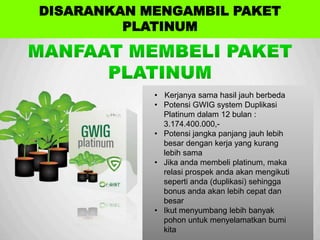 Sp
• Kerjanya sama hasil jauh berbeda
• Potensi GWIG system Duplikasi
Platinum dalam 12 bulan :
3.174.400.000,-
• Potensi jangka panjang jauh lebih
besar dengan kerja yang kurang
lebih sama
• Jika anda membeli platinum, maka
relasi prospek anda akan mengikuti
seperti anda (duplikasi) sehingga
bonus anda akan lebih cepat dan
besar
• Ikut menyumbang lebih banyak
pohon untuk menyelamatkan bumi
kita
DISARANKAN MENGAMBIL PAKET
PLATINUM
 