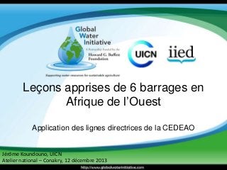 Leçons apprises de 6 barrages en 
Afrique de l’Ouest 
Application des lignes directrices de la CEDEAO 
Jérôme Koundouno, UICN 
Atelier national – Conakry, 12 décembre 2013 
 