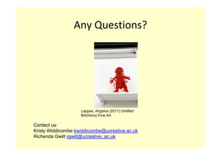 Any Questions?




                    Lappas, Angelos (2011) Untitled
                    BA(Hons) Fine Art

Contact us:
Kristy Widdicombe kwiddicombe@ucreative.ac.uk
Richenda Gwilt rgwilt@ucreative..ac.uk
 