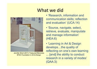 What we did
                                           • ‘Research, information and
                                           communication skills; reflection
                                           and evaluation’ (UCA:14)
                                           • ‘Source, navigate, select,
                                           retrieve, evaluate, manipulate
                                           and manage information’
                                           (HEA:6)
                                           • ‘Learning in Art & Design
                                           develops…the quality of
                                           reflecting on one’s own learning
Jennifer Short (2011) Treasured Memories
    BTEC Foundation in Art & Design        ... [and] the ability to conduct
                                           research in a variety of modes’
                                           (QAA:3)
 