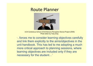Route Planner



      UCA Canterbury School of Architecture Perception Device Project (2009)
                          Photo taken by Toby Gray.

‘…forces me to consider learning objectives carefully
and link them explicitly to the aims/objectives in the
unit handbook. This has led to me adopting a much
more critical approach to planning sessions, where
learning objectives are included only if they are
necessary for the student…’
 