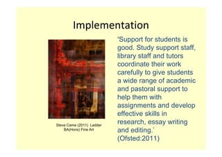 Implementation
                           ‘Support for students is
                           good. Study support staff,
                           library staff and tutors
                           coordinate their work
                           carefully to give students
                           a wide range of academic
                           and pastoral support to
                           help them with
                           assignments and develop
                           effective skills in
Steve Came (2011) Ladder
                           research, essay writing
    BA(Hons) Fine Art      and editing.’
                           (Ofsted:2011)
 