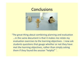 Conclusions




‘The great thing about combining planning and evaluation 
 …in the same document is that it makes me relate my 
 evaluation exercises to the learning objectives . I now ask 
 students questions that gauge whether or not they have 
 met the learning objectives, rather than simply asking 
 them if they found the session “helpful” ‘.
 