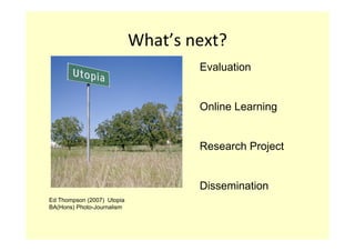 What’s next?
                                    Evaluation


                                    Online Learning


                                    Research Project


                                    Dissemination
Ed Thompson (2007) Utopia
BA(Hons) Photo-Journalism
 