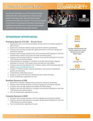 The Gwinnett Technology Forum (GTF) provides technology
professionals with a unique opportunity to interact and stay
abreast of technology issues, ideas and industry leaders
impacting their business and customers. The Forum also provides
an environment for stimulating and informative interchange that
benefits services providers and non-technical business people
responsible for making technology-related decisions.
6500 Sugarloaf Parkway, Duluth, GA 30097 • 770-232-3000 • PartnershipGwinnett.com
SPONSORSHIP OPPORTUNITIES
Presenting Sponsor at $1,500 – One per forum
 Opportunity to give a one-minute promotional announcement and introduce speaker at
start of Forum
 Opportunity to distribute collateral and/or promotional material to all attendees
 Company name and logo included with highest prominence on all Forum signage and
promotional materials
 Company name and logo included on the event promotional slide displayed on Gwinnett
Chamber lobby monitors during entire four-week promotional period
 Company name and logo featured on e-program announcement distributed to more than
1,500 industry and business leaders
 Presenting Sponsor recognition in Chamber’s bi-monthly Gwinnett edge magazine
distributed to more than 2,200 leaders across Gwinnett and metro Atlanta
 Company name and logo featured in the “Investors” section of the Partnership Gwinnett
website (www.partnershipgwinnett.com)
 Inclusion in “Preferred Vendor” resource distributed to new economic development
partners and companies
 Complimentary exhibit table at Forum
 Access to a copy of the final Forum attendee list with contact information
 Six (6) complimentary registrations for event
Breakfast Sponsors at $500
 Opportunity to distribute collateral and/or promotional material to all attendees
 Company name and logo included on all Forum signage and promotional materials
 Company name and logo displayed at breakfast and coffee stations
 Company name and logo featured on e-program announcement distributed to more than
1,500 industry and business leaders
 Four (4) complimentary registrations for event
Corporate Sponsors at $300
 Company name and logo included on all Forum signage and promotional materials
 Company name and logo featured on e-program announcement distributed to more than
1,500 industry and business leaders
 Two (2) complimentary registrations for event
Gwinnett Technology Forum
Quarterly
Average of 60-80 business and
industry leaders from across
Gwinnett and the metro
Atlanta region
(770) 232-1174
haley@gwinnettchamber.org
 