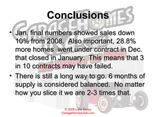 Conclusions Jan. final numbers showed sales down 10% from 2008.  Also important, 28.8% more homes  went under contract in Dec. that closed in January.  This means that 3 in 10 contracts may have failed. There is still a long way to go. 6 months of supply is considered balanced.  No matter how you slice it we are 2-3 times that. 