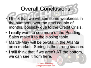 Overall Conclusions I think that we will see some weakness in the numbers over the next couple of months, possibly due to the Credit Crisis. I really want to see more of the Pending Sales make it to the closing table.  March-May will be pivotal in the Atlanta area market.  Spring is the strong season.  I still think that if we aren’t AT the bottom, we can see it from here. 