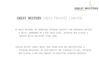 GREAT WESTERN INDIA PRIVATE LIMITED 
AT GREAT WESTERN, WE UNDERTAKE INTERIOR PROJECTS FOR CORPORATE OFFICES & RETAIL SHOWROOMS ON A PAN INDIA LEVEL, OFFERING OUR CLIENTS A “DESIGN BUILD SOLUTION” SINCE 1998. 
“DESIGN BUILD” SIMPLY MEANS THAT ALONG WITH THE ARCHITECTURAL & INTERIOR DESIGNING, WE ALSO EXECUTE THE INTERIOR FIT-OUT, OFFERING OUR CLIENTS A ONE STOP PROCESS TO EXECUTING INTERIOR PROJECTS.  