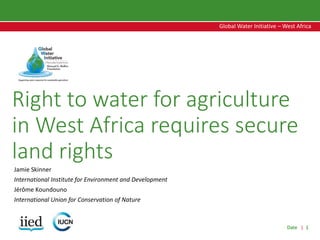 Date | 1
Global Water Initiative – West Africa
Global Water Initiative – West Africa
Right to water for agriculture
in West Africa requires secure
land rights
Jamie Skinner
International Institute for Environment and Development
Jérôme Koundouno
International Union for Conservation of Nature
 
