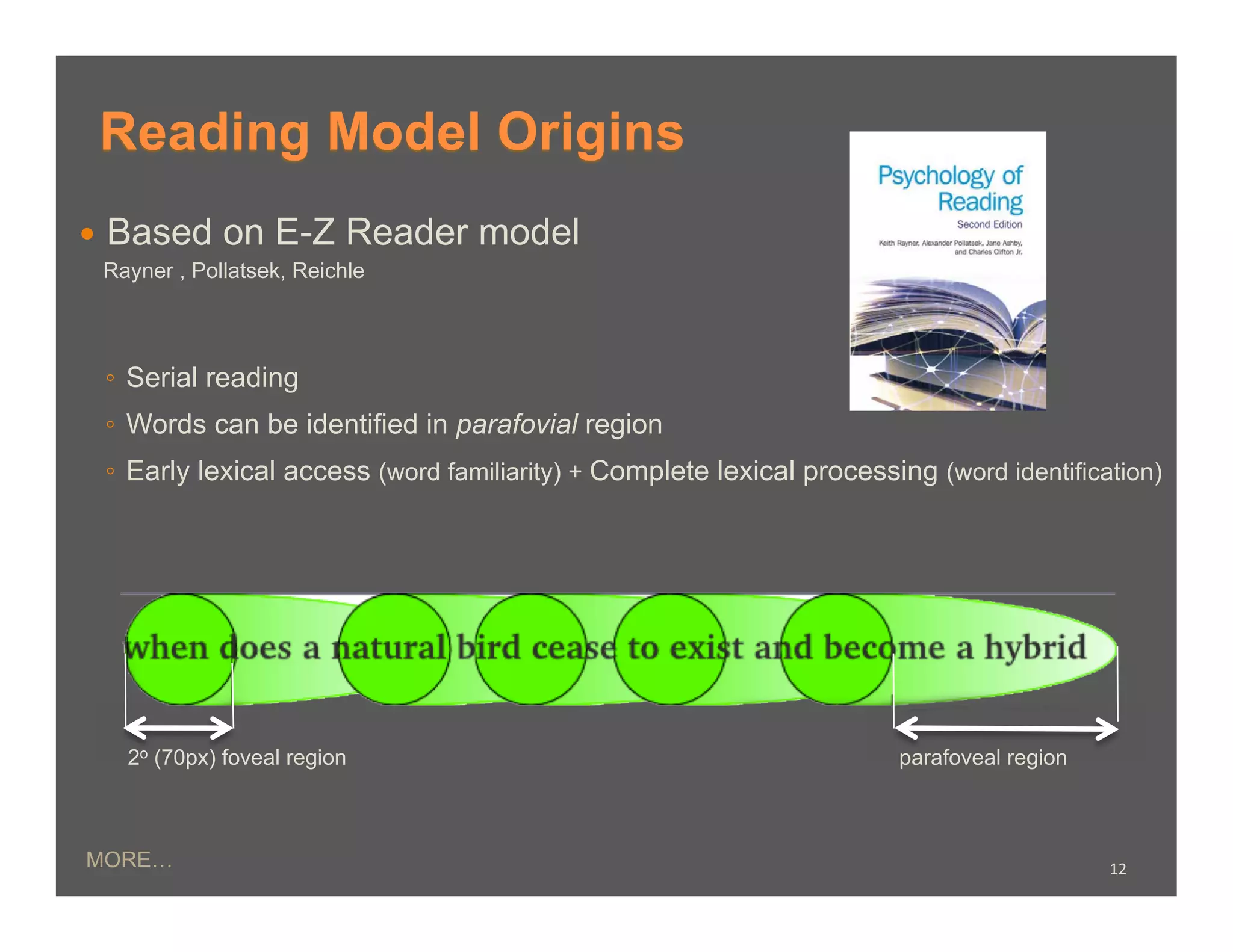 Reading Model Origins
  Based     on E-Z Reader model
 Rayner , Pollatsek, Reichle




 ◦  Serial reading
 ◦  Words can be identified in parafovial region
 ◦  Early lexical access (word familiarity) + Complete lexical processing (word identification)




   2o (70px) foveal region                                             parafoveal region



MORE…                                                                                      12	
  
 