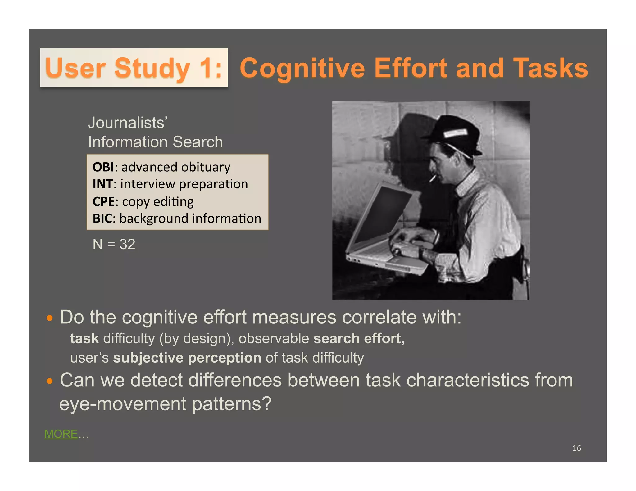 User Study 1: Cognitive Effort and Tasks
        Journalists’
        Information Search
        OBI:	
  advanced	
  obituary	
  
        INT:	
  interview	
  prepara�on	
  
        CPE:	
  copy	
  edi�ng	
  
        BIC:	
  background	
  informa�on	
  
        N = 32




  Do   the cognitive effort measures correlate with:
   task difficulty (by design), observable search effort,
   user’s subjective perception of task difficulty
  Can
     we detect differences between task characteristics from
 eye-movement patterns?
MORE…
                                                            16	
  
 