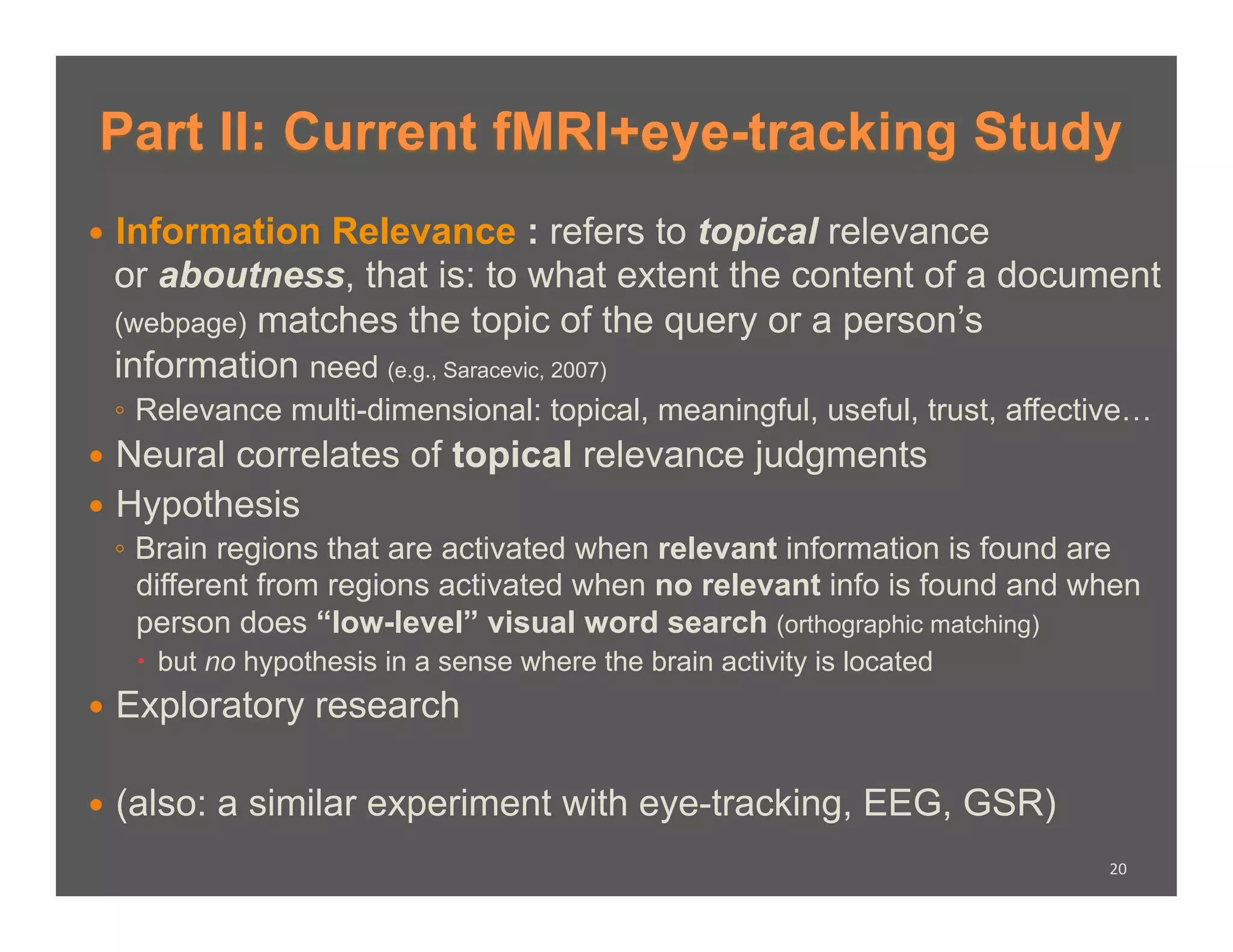 Part II: Current fMRI+eye-tracking Study
  Information Relevance : refers to topical relevance
 or aboutness, that is: to what extent the content of a document
 (webpage) matches the topic of the query or a person’s
 information need (e.g., Saracevic, 2007)
 ◦  Relevance multi-dimensional: topical, meaningful, useful, trust, affective…
  Neuralcorrelates of topical relevance judgments
  Hypothesis
 ◦  Brain regions that are activated when relevant information is found are
    different from regions activated when no relevant info is found and when
    person does “low-level” visual word search (orthographic matching)
     but no hypothesis in a sense where the brain activity is located
  Exploratory    research

  (also:   a similar experiment with eye-tracking, EEG, GSR)
                                                                           20	
  
 