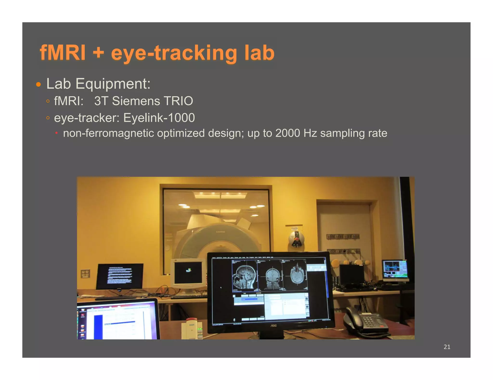 fMRI + eye-tracking lab
  Lab Equipment:
   ◦  fMRI: 3T Siemens TRIO
   ◦  eye-tracker: Eyelink-1000
     non-ferromagnetic optimized design; up to 2000 Hz sampling rate




                                                                        21	
  
 