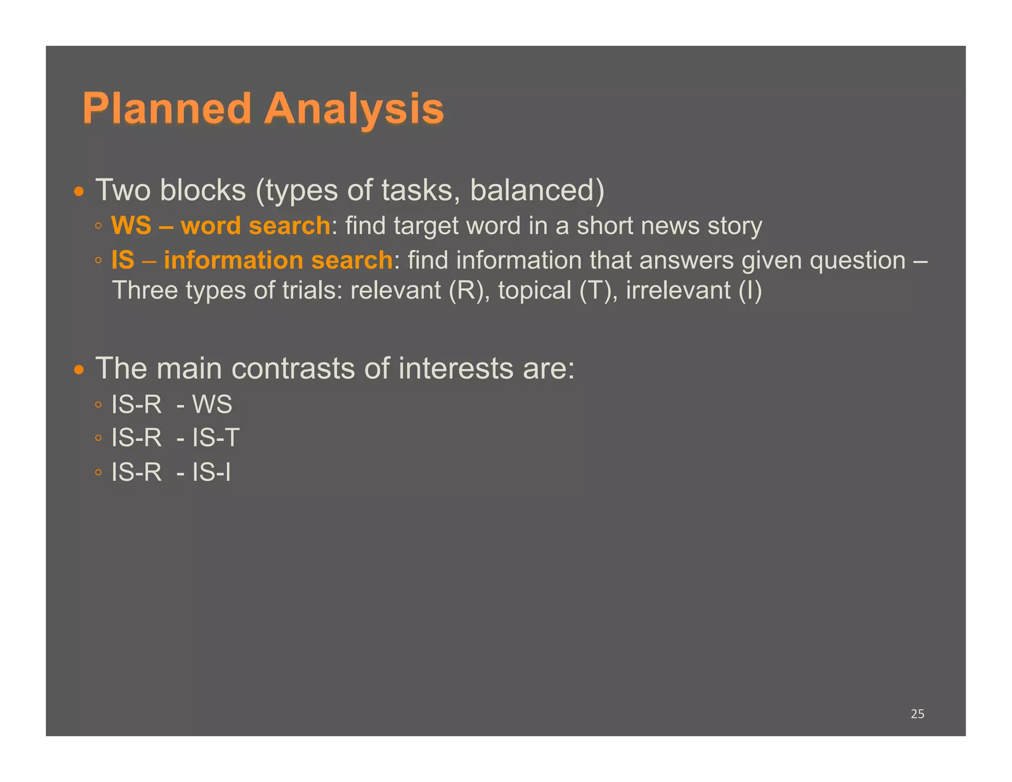Planned Analysis
  Two blocks (types of tasks, balanced)
   ◦  WS – word search: find target word in a short news story
   ◦  IS – information search: find information that answers given question –
      Three types of trials: relevant (R), topical (T), irrelevant (I)


  The main contrasts     of interests are:
   ◦  IS-R - WS
   ◦  IS-R - IS-T
   ◦  IS-R - IS-I




                                                                           25	
  
 