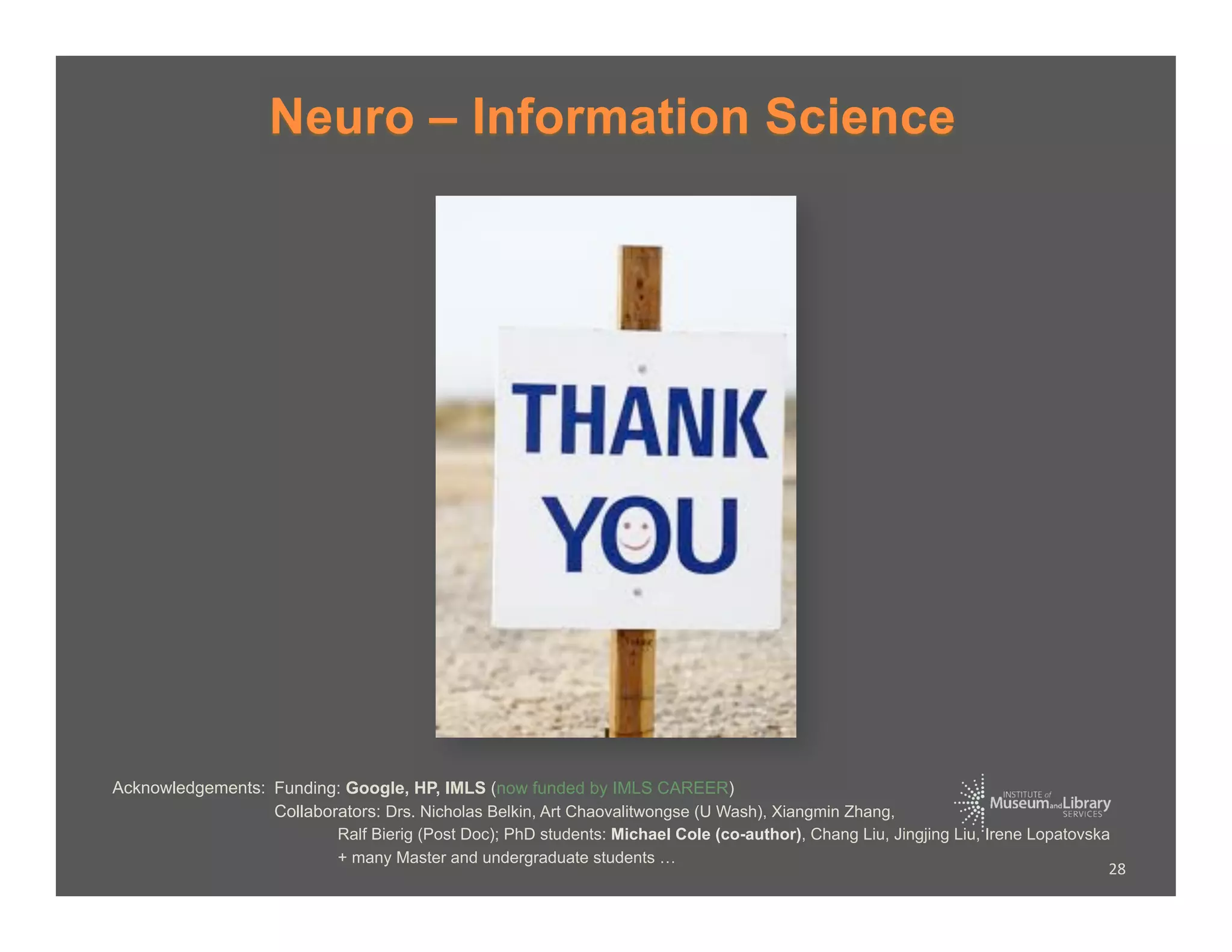 Neuro – Information Science




Acknowledgements: Funding: Google, HP, IMLS (now funded by IMLS CAREER)
                  Collaborators: Drs. Nicholas Belkin, Art Chaovalitwongse (U Wash), Xiangmin Zhang,
                          Ralf Bierig (Post Doc); PhD students: Michael Cole (co-author), Chang Liu, Jingjing Liu, Irene Lopatovska
                          + many Master and undergraduate students …
                                                                                                                                   28	
  
 