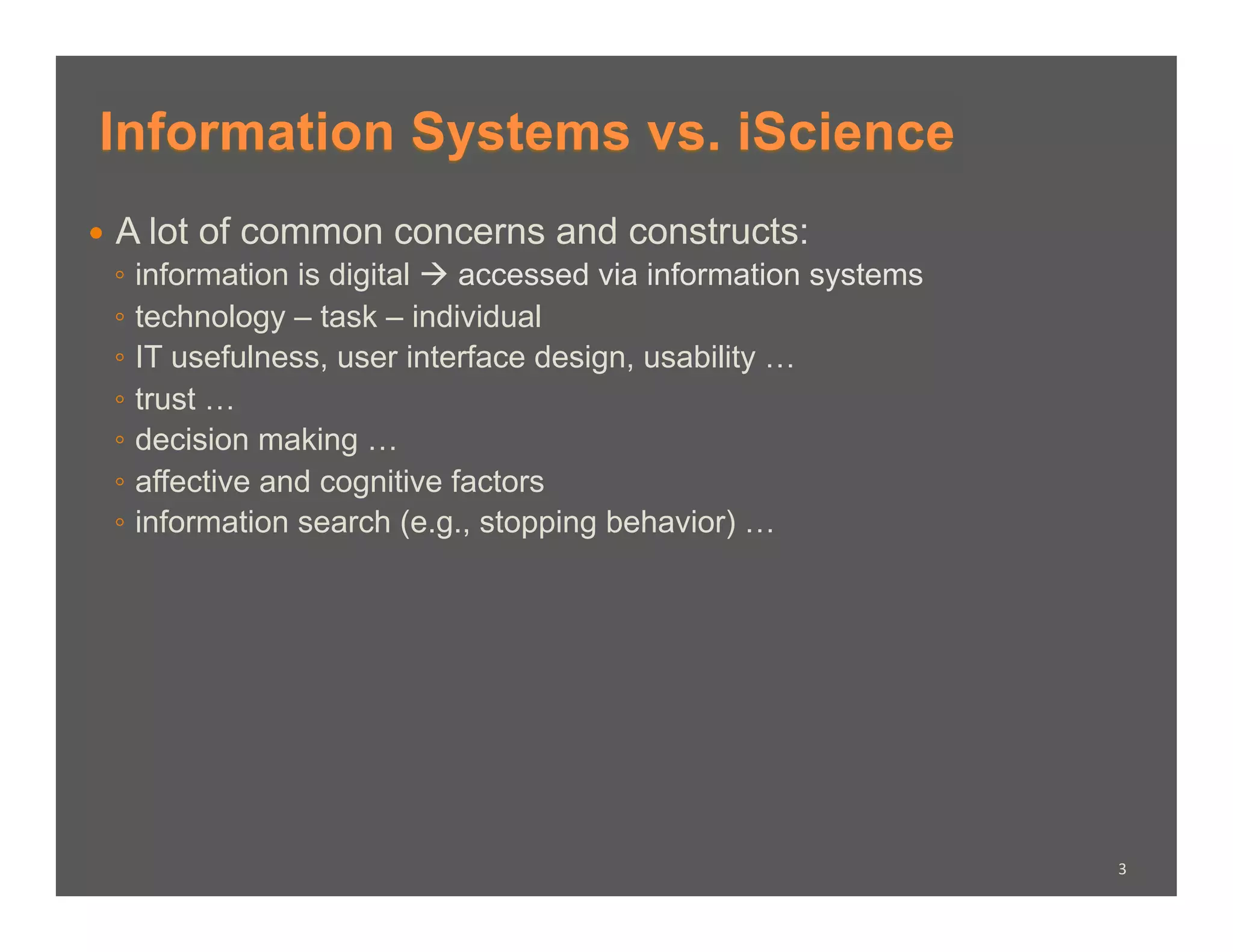 Information Systems vs. iScience
  A lot of common concerns and constructs:
   ◦  information is digital  accessed via information systems
   ◦  technology – task – individual
   ◦  IT usefulness, user interface design, usability …
   ◦  trust …
   ◦  decision making …
   ◦  affective and cognitive factors
   ◦  information search (e.g., stopping behavior) …




                                                                  3	
  
 