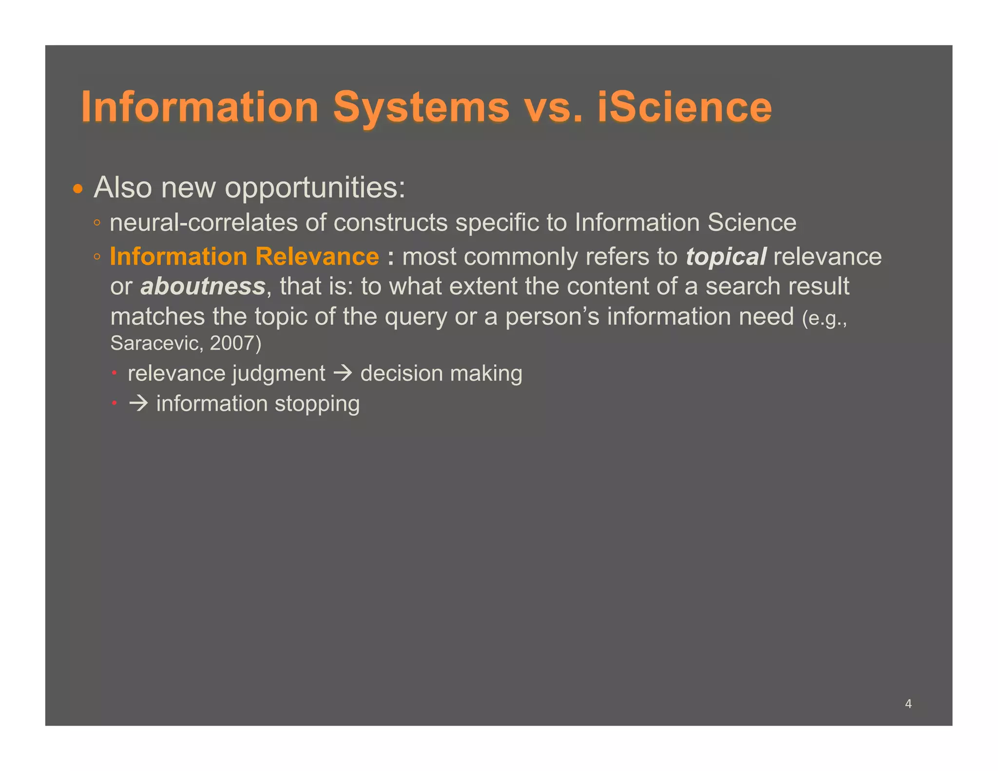 Information Systems vs. iScience
  Also new opportunities:
   ◦  neural-correlates of constructs specific to Information Science
   ◦  Information Relevance : most commonly refers to topical relevance
      or aboutness, that is: to what extent the content of a search result
      matches the topic of the query or a person’s information need (e.g.,
   Saracevic, 2007)
     relevance judgment  decision making
      information stopping




                                                                             4	
  
 