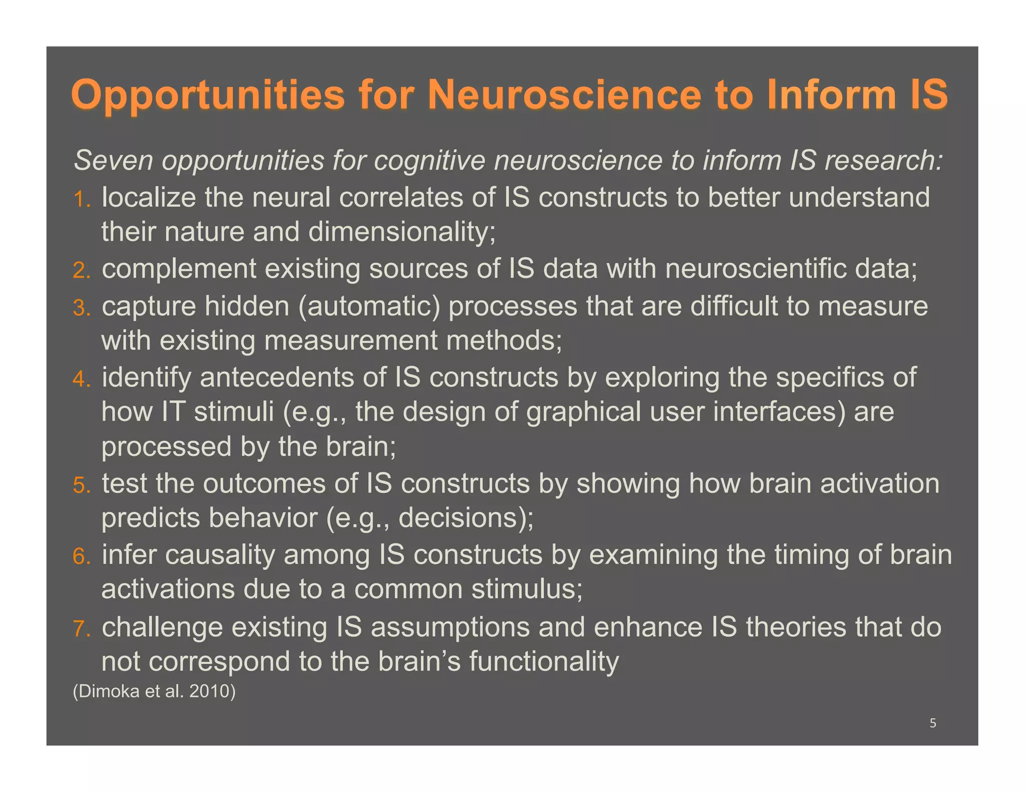 Opportunities for Neuroscience to Inform IS
Seven opportunities for cognitive neuroscience to inform IS research:
1.  localize the neural correlates of IS constructs to better understand
    their nature and dimensionality;
2.  complement existing sources of IS data with neuroscientific data;
3.  capture hidden (automatic) processes that are difficult to measure
    with existing measurement methods;
4.  identify antecedents of IS constructs by exploring the specifics of
    how IT stimuli (e.g., the design of graphical user interfaces) are
    processed by the brain;
5.  test the outcomes of IS constructs by showing how brain activation
    predicts behavior (e.g., decisions);
6.  infer causality among IS constructs by examining the timing of brain
    activations due to a common stimulus;
7.  challenge existing IS assumptions and enhance IS theories that do
    not correspond to the brain’s functionality
(Dimoka et al. 2010)
                                                                      5	
  
 
