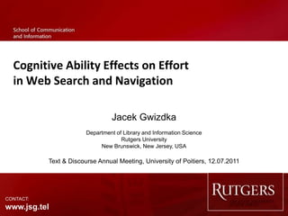 Cognitive Ability Effects on Effort
  in Web Search and Navigation

                                 Jacek Gwizdka
                        Department of Library and Information Science
                                     Rutgers University
                             New Brunswick, New Jersey, USA

           Text & Discourse Annual Meeting, University of Poitiers, 12.07.2011




CONTACT:
www.jsg.tel
 