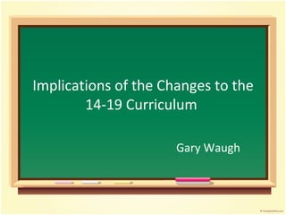 Implications of the Changes to the 14-19 Curriculum   Gary Waugh 