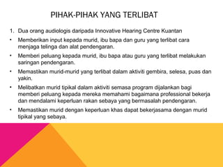 PIHAK-PIHAK YANG TERLIBAT
1. Dua orang audiologis daripada Innovative Hearing Centre Kuantan
• Memberikan input kepada murid, ibu bapa dan guru yang terlibat cara
menjaga telinga dan alat pendengaran.
• Memberi peluang kepada murid, ibu bapa atau guru yang terlibat melakukan
saringan pendengaran.
• Memastikan murid-murid yang terlibat dalam aktiviti gembira, selesa, puas dan
yakin.
• Melibatkan murid tipikal dalam aktiviti semasa program dijalankan bagi
memberi peluang kepada mereka memahami bagaimana professional bekerja
dan mendalami keperluan rakan sebaya yang bermasalah pendengaran.
• Memastikan murid dengan keperluan khas dapat bekerjasama dengan murid
tipikal yang sebaya.
 