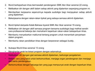 2. Murid berkeperluan khas bermasalah pendengaran SMK Alor Akar seramai 22 orang.
• Melibatkan diri dengan aktif dalam setiap aktiviti yang dijalankan sepanjang program ini.
• Memberikan kerjasama sepenuhnya kepada audioligis bagi menjayakan setiap aktiviti
yang dijalankan.
• Bekerjasama dengan rakan-rakan tipikal yang sebaya semasa aktiviti dijalankan.
3. Murid tipikal daripada Kelab Bahasa Isyarat SMK Alor Akar seramai 15 orang.
• Melibatkan diri dengan aktif semasa program bersama audiologis bagi melihat sendiri
cara professional bekerja dan memahami keperluan rakan-rakan bekeperluan khas.
• Membantu menyebarkan maklumat tentang program untuk menambah penyertaan
dalam program.
• Membantu rakan pendidikan khas dengan berperanan sebagai buddy.
4. Ibubapa Murid khas seramai 13 orang
• Menghantar anak ke lokasi program dengan selamatnya.
• Melibatkan diri dengan giat semasa aktiviti dijalankan, berkongsi pengalaman.
• Belajar cara yang betul untuk berkomunikasi, menjaga organ pendengaran dan menjaga
alat bantu pendengaran.
• Berkomunikasi dengan keluarga lain yang juga mempunyai anak dengan keperluan khas
 