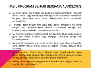 HASIL PROGRAM SEHARI BERSAMA AUDIOLOGIS
1. Memberi tunjuk ajar kepada ibu bapa, guru-guru pendidikan khas dan
murid tipikal bagi membantu meningkatkan kemahiran komunikasi
dengan rakan-rakan atau anak berkeperluan khas bermasalah
pendengaran.
2. Ibubapa dapat belajar cara yang betul dalam penjagaan alat bantu
dengar dan mempraktikkan amalan komunikasi sebagai satu
kesinambungan terhadap pengajaran di sekolah.
3. Memberikan panduan kepada murid berkeperluan khas, ibubapa, guru-
guru dan warga sekolah bagi menjaga kesihatan telinga dan
kepentingannya.
4. Menambah keyakinan diri murid dengan keperluan khas bermasalah
pendengaran melalui aktiviti-aktiviti melibatkan interaksi dengan pakar
audiologi.
5. Memupuk sikap prihatin dalam diri murid-murid tipikal terhadap rakan-
rakan berkeperluan khas dengan memberikan mereka peranan sebagai
‘buddy' semasa melakukan aktiviti sepanjang program ini.
6. Mewujudkan kerjasama yang erat antara professional dengan komuniti di
sekolah dan juga ibubapa.
 