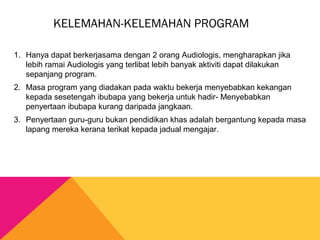KELEMAHAN-KELEMAHAN PROGRAM
1. Hanya dapat berkerjasama dengan 2 orang Audiologis, mengharapkan jika
lebih ramai Audiologis yang terlibat lebih banyak aktiviti dapat dilakukan
sepanjang program.
2. Masa program yang diadakan pada waktu bekerja menyebabkan kekangan
kepada sesetengah ibubapa yang bekerja untuk hadir- Menyebabkan
penyertaan ibubapa kurang daripada jangkaan.
3. Penyertaan guru-guru bukan pendidikan khas adalah bergantung kepada masa
lapang mereka kerana terikat kepada jadual mengajar.
 