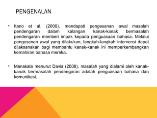PENGENALAN
• Itano et al. (2006), mendapati pengesanan awal masalah
pendengaran dalam kalangan kanak-kanak bermasalah
pendengaran memberi impak kepada penguasaan bahasa. Melalui
pengesanan awal yang dilakukan, langkah-langkah intervensi dapat
dilaksanakan bagi membantu kanak-kanak ini memperkembangkan
kemahiran bahasa mereka.
• Manakala menurut Davis (2009), masalah yang dialami oleh kanak-
kanak bermasalah pendengaran adalah penguasaan bahasa dan
komunikasi.
 