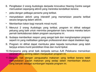 6. Penglibatan 2 orang Audiologis daripada Innovative Hearing Centre sangat
memuaskan sepanjang aktiviti yang merereka kendalikan kerana:
• peka dengan pelbagai perserta yang terlibat.
• menyediakan aktiviti yang interaktif yang memerlukan peserta terlibat
secara langsung dalam aktiviti.
• Memberikan token bagi menarik minat murid.
7. Menurut 2 orang Audiologis yang terlibat, program ini dilihat sebagai
peluang yang baik untuk menimba pengalaman baru kerana mereka belum
pernah berkolaborasi dalam program seumpama ini.
8. Ibubapa memberikan respon yang sangat baik dan mengharapkan program
seperti ini yang melibatkan golongan professional akan dapat diadakan lagi.
9. Program ini dilihat dapat membuka jalan kepada komunikasi yang lebih
berjaya antara murid pendidikan khas dan murid tipikal.
10.Kerjasama yang amat baik daripada semua AJK Pelaksana memainkan
peranan yang penting dalam menjayakan program ini.
11.Berpuas hati dengan penguasaha makanan yang terlibat kerana telah
menyediakan juadah makanan yang sedap selain memberikan diskaun
yang banyak sebagai sumbangan kepada program ini.
 