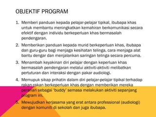 OBJEKTIF PROGRAM
1. Memberi panduan kepada pelajar-pelajar tipikal, ibubapa khas
untuk membantu meningkatkan kemahiran berkomunikasi secara
efektif dengan individu berkeperluan khas bermasalah
pendengaran.
2. Memberikan panduan kepada murid berkeperluan khas, ibubapa
dan guru-guru bagi menjaga kesihatan telinga, cara menjaga alat
bantu dengar dan menjalankan saringan telinga secara percuma.
3. Menambah keyakinan diri pelajar dengan keperluan khas
bermasalah pendengaran melalui aktiviti-aktiviti melibatkan
pertuturan dan interaksi dengan pakar audiologi.
4. Memupuk sikap prihatin dalam diri pelajar-pelajar tipikal terhadap
rakan-rakan berkeperluan khas dengan memberikan mereka
peranan sebagai ‘buddy’ semasa melakukan aktiviti sepanjang
program ini.
5. Mewujudkan kerjasama yang erat antara professional (audiologi)
dengan komuniti di sekolah dan juga ibubapa.
 