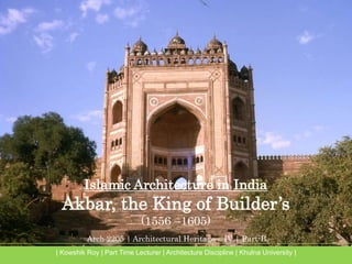 Arch 2205 | Architectural Heritage – IV | Part-B
| Kowshik Roy | Part Time Lecturer | Architecture Discipline | Khulna University |
Islamic Architecture in India
Akbar, the King of Builder’s
(1556 –1605)
 