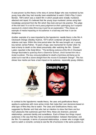 A case proven by this theory is the story of James Bulger who was murdered by two
young boys after they had recently been established to watch Child’s Play 3 (Jack
Bender, 1991) which was a violent film in which people were brutally murdered,
attacked and raped. It’s believed that the young boys murdered James using their
knowledge perceived from the film which they took and put into practice. The judge
of this trail said “It is not for me to pass judgment on their upbringing, but I suspect
exposure to violent video films may in part be an explanation.” This shows an
example of media impacting on its audience in a bad way and how it can be
dangerous.
Another example of a case impacted by the hypodermic needle theory is the film A
Clockwork Orange (Stanley Kubrick, 1971) which contained all types of physical
violence and rape. Within this time period when the film was brought out, a young
boy named James Palmer, 16 years of age, was imprisoned for murder when he
beat a tramp to death on the street presumably after watching the film. Edward
Laxton reported in the Daily Mirror, "The terrifying violence of the film A Clockwork
Orange fascinated a quiet boy from a Grammar School...And it turned him into a
brutal murderer. The boy viciously battered to death a harmless old tramp as he
acted out in real life a scene straight from the movie A Clockwork Orange". This too
shows how media can have a bad impact on its audience, especially young children.
In contrast to the hypodermic needle theory, the uses and gratifications theory
applies to audiences with more active minds that make their own decisions based on
what type of films they like to watch. The Uses and Gratifications theory was
suggested by Blumler and Katz who had an intention to show that there are four
main pleasures that audiences gain from films; these are diversion, personal
relationships, personal identity and surveillance. Each of these four things impact
audiences in the way that they feel a connection/relation between themselves and
the film. For example, in terms of personal relationships, a viewer who is single might
want to watch a romantic comedy to see the life of someone in the same position as
 