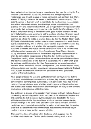 them and watch them become happy or chase the one they love like on the film The
Proposal (Anne Fletcher, 2009). Also, friendship is an example of personal
relationships so a film with a group of friends starring in it such as Mean Girls (Mark
Waters, 2004) might influence the viewer to feel loved and part of the group. The
second example is diversion which is meant to be the most common reason people
watch films; this is when viewers want to escape and be distracted from their
everyday lives and be somebody different. Lots of huge Hollywood blockbusters offer
escapism for their audience; a good example is the film Skyfall (Sam Mendes, 2012).
It tells a story which is easy to understand where good triumphs over evil and this
can initially lead to people going home feeling good and refreshed. Diversion based
films can also help the audience to escape their location on certain films where you
see them go off into the middle of nowhere like on the film The Martian (Ridley Scott,
2015) which is initially based on Mars. Another reason people tend to watch films is
due to personal identity. This is where a viewer watches a specific film because they
see themselves reflected in it, whether it be one specific character or a certain
subculture of lifestyle; they notice a similar behaviour or moral in the film which lies
within themselves. An example of this is Bridget Jones Diary (Sharon Maguire,
2001); any woman that watches this film may feel empowered by her character as
share the same strong independence or think that they feel the same way that
Bridget feels creating a bond between the character and the person in the audience.
The last reason to discuss is films that link to surveillance; this is a film which gives
the audience useful information for living. Documentaries are a good example of
films that deliver information, such as The Impossible (Juan Antonio Bayona, 2012)
which was based on a true story regarding an outrageous tsunami which hit Thailand
in 2004; other documentaries could also tell you about the news, global crisis,
weather or financial situations.
Many people criticised the uses and gratifications theory as they believed that the
public have no control over the mass media and what they produce. Although people
can sometimes be manipulated by the media, each person also has a free mind to
make up their own decision about what they want to believe and how they feel. As
well as this it was realised that audiences of different ages are likely to have different
gratifications and motivations within the media.
One last theory to discuss is the reception theory created by Stuart Hall who focused
on encoding and decoding media’s texts. He looked at the relationship between text
and audience; the text is encoded by the producers and decoded by the reader
within the audience but he discovered there are huge contrasts between the two
different readings of the same code. Stuart Hall’s aim was to show that produced
media texts are not passively accepted by the audience but instead that the reading
of the text is a case of individual circumstances that affect the audience’s way of
reading in terms of class, gender, age and ethnicity.
There are three types of readings within this theory which suggests how the
audience reads media text. The first one is preferred reading which is when
 