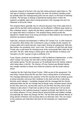 audiences respond to the text in the way that media producers expect them to. The
next type of reading is negotiated reading; this when the audience partially accept
but partially reject the message being given and are unsure on the basis of believing
it entirely. The last type of reading is oppositional reading which is when the
audience completely reject what is being perceived in the message and won’t be
influenced at all by the media.
The reception theory generally has no criticisms because most of the public tend to
agree with the fact that media audiences can be affected in different ways based on
their contextual factors. I agree with the theory myself and couldn’t fault or criticise it
as I agree with what it is based on. The reception theory almost proves the
hypodermic needle theory to be wrong and based on false evidence as it shows the
audience are passive spectators.
Fight Club, produced and distributed in 1999 by 20th Century Fox, is a film based on
an insomniac office worker who is looking for a way to change his life; however he
crosses paths with a devil-may-care soap maker, forming an underground fight club
that evolves into something much, much more. The director of Fight Club was David
Fincher who is well known for directing some of the most popular films within the UK
and USA. The film, while having a drama genre, also had themes of violence and
“disruption of a life” causing it to get a certificate of 18.
Funny Games, produced and distributed in 1997 by Madman Entertainment, is a film
which involves two young men who hold a family hostage and torture them
with sadistic games. The film was given an 18 certificate due to the intense violence
which takes place in the film. The director of Funny Games was Michael Haneke
who actually intended to disturb and irritate the audience with the brutal violence
shown.
I watched the film Fight Club (David Fincher, 1999) as part of this assignment. The
main thing I noticed about this film was that it had a strong theme of consumerism.
The message addressed to the audience in this film was that all men should go back
to being masculine and prove their manliness to the world and that a male being
feminine wasn’t allowed. I completely disagree with the message that the director
addressed within the film as I strongly feel as though every individual person should
be who they want to be, act how they want to act and think how they want to think.
Violence is also shown in Fight Club as well as Funny Games but it isn’t as harsh
and disturbing on the audience because it appears as though they fight for fun and
as a hobby whereas in Funny Games they’re being terrorised and violated mentally
and physically the whole way through the film. The two films both showed themes of
being starved of freedom and not being able to do what they want. This can impact
on the audience and make them feel sorry for the characters as I experienced
myself.
 