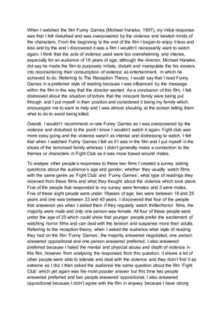 When I watched the film Funny Games (Michael Haneke, 1997), my initial response
was that I felt disturbed and was overpowered by the violence and twisted minds of
the characters. From the beginning to the end of the film I began to enjoy it less and
less and by the end I discovered it was a film I wouldn’t necessarily want to watch
again. I think that the acts of violence used were too overwhelming and intense,
especially for an audience of 18 years of age; although the director, Michael Haneke,
did say he made the film to purposely irritate, disturb and manipulate the his viewers
into reconsidering their consumption of violence as entertainment, in which he
achieved to do. Referring to The Reception Theory, I would say that I read Funny
Games in a preferred style of reading because I was influenced by the message
within the film in the way that the director wanted. As a conclusion of this film, I felt
distressed about the situation of torture that the innocent family were being put
through and I put myself in their position and considered it being my family which
encouraged me to want to help and I was almost shouting at the screen telling them
what to do to avoid being killed.
Overall, I wouldn’t recommend or rate Funny Games as I was overpowered by the
violence and disturbed to the point I know I wouldn’t watch it again. Fight club was
more easy going and the violence wasn’t as intense and distressing to watch, I felt
that when I watched Funny Games I felt as if I was in the film and I put myself in the
shoes of the terrorised family whereas I didn’t generally make a connection to the
themes or characters in Fight Club as it was more based around males.
To analyse other people’s responses to these two films I created a survey asking
questions about the audience’s age and gender, whether they usually watch films
with the same genre as ‘Fight Club’ and ‘Funny Games’, what type of readings they
received from these films and what they thought about the violence which took place.
Five of the people that responded to my survey were females and 3 were males.
Five of these eight people were under 18years of age, two were between 18 and 25
years and one was between 33 and 40 years. I discovered that four of the people
that answered yes when I asked them if they regularly watch thriller/horror films, the
majority were male and only one person was female. All four of these people were
under the age of 25 which could show that younger people prefer the excitement of
watching horror films and can deal with the tension and suspense more than adults.
Referring to the reception theory, when I asked the audience what style of reading
they had on the film ‘Funny Games’, the majority answered negotiated, one person
answered oppositional and one person answered preferred. I also answered
preferred because I hated the mental and physical abuse and depth of violence in
this film, however from analysing the responses from this question, it shows a lot of
other people were able to tolerate and deal with the violence and they didn’t find it as
extreme as I did. I then asked the audience the same question about the film ‘Fight
Club’ which yet again was the most popular answer but this time two people
answered preferred and two people answered oppositional. I also answered
oppositional because I didn’t agree with the film in anyway because I have strong
 