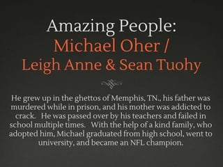 Amazing People:
Michael Oher /
Leigh Anne & Sean Tuohy
He grew up in the ghettos of Memphis, TN., his father was
murdered while in prison, and his mother was addicted to
crack. He was passed over by his teachers and failed in
school multiple times. With the help of a kind family, who
adopted him, Michael graduated from high school, went to
university, and became an NFL champion.
 