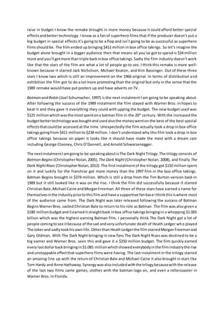 raise in budget I know the remake brought in more money because it could afford better special
effectsandbetter technology. I know as a fan of superhero films that if the producer doesn’t put a
big budget in special effects it’s going to be a flop and isn’t going to be as successful as superhero
filmsshould be. The film ended up bringing $411 million in box office takings. So let’s imagine the
budget alone brought in a bigger audience then that means all you’ve got to spend is $34 million
more and you’ll getmore thantriple backinbox office takings.Sadly the film industry doesn’t work
like that the stars of the film are what a lot of people go to see. I think this remake is more well-
known because it starred Jack Nicholson, Michael Keaton, and Kim Bassinger. Out of these three
stars I know two which is still an improvement on the 1966 original. In terms of distribution and
exhibition the film got to do a lot more promoting than the original but only in the sense that the
1989 remake would have put posters up and have adverts on TV.
Batman and Robin (Joel Schumacher, 1997) is the next instalment I am going to be speaking about.
After following the success of the 1989 instalment the film stayed with Warner Bros. in hopes to
beat it and they gave it everything they could with upping the budget. The new budget used was
$125 million whichwasthe mostspentona batman film in the 20th
century. With the increased the
budgetbettertechnologywasboughtandusedalsothe moneywenton the best of the best special
effectsthatcouldbe accessed at the time. Unexpectedly the film actually took a drop in box office
takingsgoingfrom $411 millionto $238 million. I don’t understand why this film took a drop in box
office takings because on paper it looks like it should have made the most with a dream cast
including George Clooney, Chris O’Donnell, and Arnold Schwarzenegger.
The nextinstalmentIamgoingto be speakingaboutisThe Dark NightTrilogy.The trilogy consists of
Batman Begins (ChristopherNolan,2005), The Dark Night(Christopher Nolan, 2008), and finally The
Dark NightRises (ChristopherNolan,2012).The firstinstalmentof the trilogy got $150 million spent
on it and luckily for the franchise got more money than the 1997 film in the box office takings.
Batman Begins brought in $374 million. Which is still a drop from the Tim Burton version back in
1989 but it still looked like it was on the rise. I think the film did successfully because it starred
ChristianBale,Michael Caine andMorganFreeman.All three of these stars have earned a name for
themselvesinthe industrypriortothisfilmandhave a supportive fanbase Ithinkthisiswhere most
of the audience came from. The Dark Night was later released following the success of Batman
BeginsWarnerBros. casted Christian Bale to return to his role as Batman. The film was also given a
$180 millionbudgetanditearned itstraightback inbox office takingsbringingin a whopping $1.005
billion which was the highest earning Batman film. I personally think The Dark Night got a lot of
people comingtosee itbecause of the sad andveryunfortunate death of Heath Ledger who played
The Jokerand sadlytookhisown life. OtherthanHeathLedgerthe filmstarredMorganFreemanand
Gary Oldman. With The Dark Night bringing in new fans The Dark Night Rises was destined to be a
big earner and Warner Bros. seen this and gave it a $250 million budget. The film quickly earned
everylastdollarbackbringingin$1.085 millionwhichshowedeverybodyinthe filmindustrythe rise
and unstoppable effectthat superhero films were having. The last instalment in the trilogy starred
an amazing line up with the return of Christian Bale and Michael Caine it also brought in stars like
Tom Hardy and Anne Hathaway.Synergywasalsoincludedwiththe trilogybecausewiththe release
of the last two films came games, clothes with the batman logo on, and even a rollercoaster in
Warner Bros. in Florida.
 