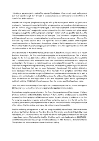 I thinkthere wasa constant remake of the batmanfilms because it had a ready-made audience and
as if that wasn’t enough they brought in successful actors and actresses to be in the films so it
brought in a wider audience.
The nextcase studyI am goingto be lookingat is War of the Worlds (Byron Haskin, 1953) which was
producedbyParamountPictures.Withthe filmbeinganoriginal and nobody predicting the success
of it the film was only given a $2 million budget. As a result of this the film could only afford basic
special effectswhichisn’tverygoodfora science-fictionfilm.Thisdidn’tstopthe bockoffice takings
from going through the roof bringing in an amazing $4 million which was good for back then. The
filmstarredAnnRobinson,Gene Barry,andLesTremayne.Outof themthree Ionlyknow Gene Barry
and I haven’treallyseenherinanythingI’ve just heard her name from my grandma. I think the film
was such a big success because it had such a powerful political subtext. Subtext is the unspoken
thoughtsandmotivesof the characters.The political subtextof the filmwas about the Cold war and
Americasfearthatthe Russianswere goingtocome andtake over.This is portrayed in the film with
the characters fear of the aliens coming.
When the remake of War of the Worlds got released in 2005 after having the influence of Steven
Spielberg directing it, the film came back unstoppable and as successful as ever. First of all the
budget for the film was $132 million which is 130 million more than the original. This bought the
best CGI money has to offer and the film could have stunt men to perform the most dangerous
stuntsand give the filma way to make the audience on the edge of their seat. The remake also got
releasedfeaturinganamazingcastincludingTomCruise,DakotaFanning,andfinallyJustinChatwan.
Each one of these have their own fan bases that support them through thick and thin. With all of
these positives working in the films favours it was inevitable it was going to do well in box office
takings and it did the remake brought in $234 million. Another reason the remake did so well is
because of its political subtext. Instead of being about the cold war Steven Spielberg changed it to
focus on terrorism and the tragic event of 9/11 that happened 4 years earlier. Spielberg has
publically said that if 9/11 hadn’t have happened then the remake wouldn’t have been made.
Otherthan political issuesbeinginfluencing for the remake to happen the fact that technology and
CGI has improved so much has to have helped Spielberg get permission to do it.
The third case studyI am goingto look at is The Texas Chainsaw Massacre (Tobe Hooper, 1974) was
produced by Vortex and distributed by Bryanston Pictures. With no one being able to predict the
successof the film it was given a $140 thousand budget. But with it having to make cuts to the film
for being too gory, being rewarded an X certificate and getting given an 18 in the UK, and the film
not being permitted to play anywhere in the UK except for London nobody could predict the box
office takings. The film ending up bringing $30 million in which is incredible.
The film ended up getting remade in 2003 and being directed by Marcus Nispel. The film was then
produced by Platinum Dunes and New Line Cinema. The remake was also distributed by Focus
Feature and20th
CenturyFox.Unlike the original the remake didn’tgetcutsmade to itand it alsogot
released everywhere. The budget for this film $9 million and it ended up bringing in $80,571,655. I
thinkThe TexasChainsawMassacre got remade wasbecause in 2003 there was a demand for horror
film remakes and also I think we are more violent as a society.
 